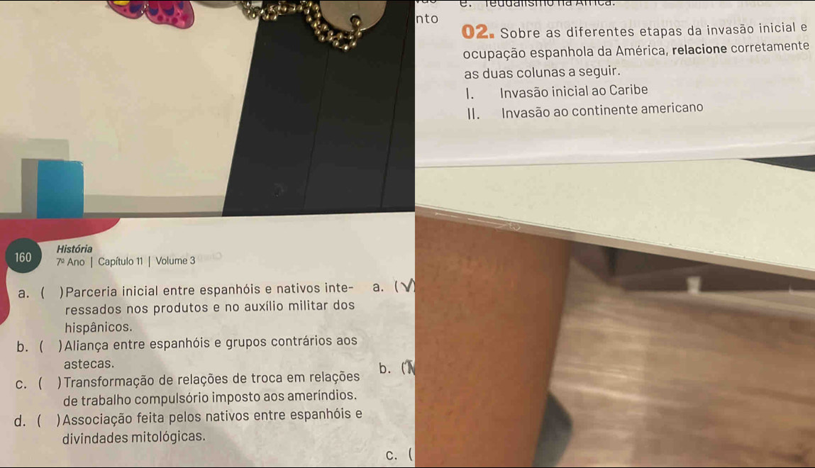 reddansto na Amca.
nto
02. Sobre as diferentes etapas da invasão inicial e
ocupação espanhola da América, relacione corretamente
as duas colunas a seguir.
1. Invasão inicial ao Caribe
II. Invasão ao continente americano
160 História
7º Ano | Capítulo 11 | Volume 3
a. ( )Parceria inicial entre espanhóis e nativos inte- a.  √ 
ressados nos produtos e no auxílio militar dos
hispânicos.
b. )Aliança entre espanhóis e grupos contrários aos
astecas.
c.  ) Transformação de relações de troca em relações b. (
de trabalho compulsório imposto aos ameríndios.
d.  )Associação feita pelos nativos entre espanhóis e
divindades mitológicas.
c. (