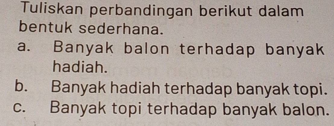 Tuliskan perbandingan berikut dalam 
bentuk sederhana. 
a. Banyak balon terhadap banyak 
hadiah. 
b. Banyak hadiah terhadap banyak topi. 
c. Banyak topi terhadap banyak balon.