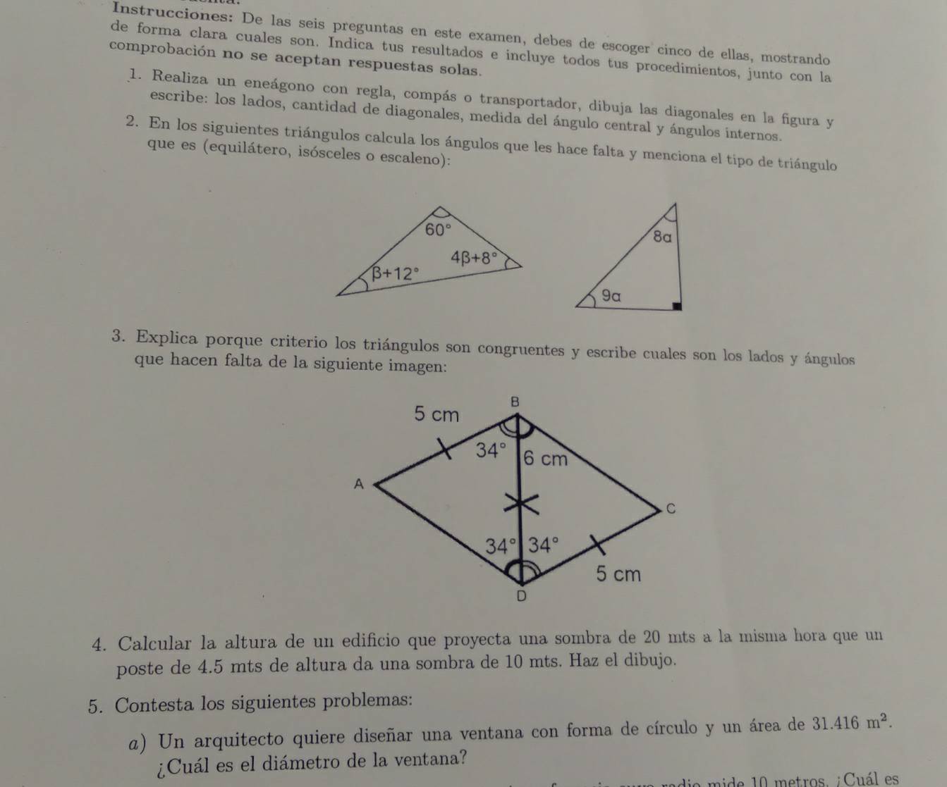 Instrucciones: De las seis preguntas en este examen, debes de escoger cinco de ellas, mostrando
de forma clara cuales son. Indica tus resultados e incluye todos tus procedimientos, junto con la
comprobación no se aceptan respuestas solas.
1. Realiza un eneágono con regla, compás o transportador, dibuja las diagonales en la figura y
escribe: los lados, cantidad de diagonales, medida del ángulo central y ángulos internos.
2. En los siguientes triángulos calcula los ángulos que les hace falta y menciona el tipo de triángulo
que es (equilátero, isósceles o escaleno):
3. Explica porque criterio los triángulos son congruentes y escribe cuales son los lados y ángulos
que hacen falta de la siguiente imagen:
4. Calcular la altura de un edificio que proyecta una sombra de 20 mts a la misma hora que un
poste de 4.5 mts de altura da una sombra de 10 mts. Haz el dibujo.
5. Contesta los siguientes problemas:
z) Un arquitecto quiere diseñar una ventana con forma de círculo y un área de 31.416m^2.
¿Cuál es el diámetro de la ventana?
de  m ide 10 metros. ¡ Cuál es