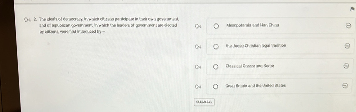 The ideals of democracy, in which citizens participate in their own government,
and of republican government, in which the leaders of government are elected Mesopotamia and Han China
by citizens, were first introduced by --
the Judeo Christian legal tradition
Classical Greece and Rome
Great Britain and the United States
CLEAR ALL