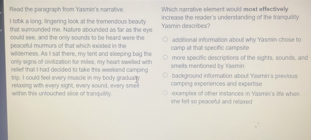 Read the paragraph from Yasmin's narrative. Which narrative element would most effectively
increase the reader's understanding of the tranquility
I took a long, lingering look at the tremendous beauty Yasmin describes?
that surrounded me. Nature abounded as far as the eye
could see, and the only sounds to be heard were the additional information about why Yasmin chose to
peaceful murmurs of that which existed in the camp at that specific campsite
wilderness. As I sat there, my tent and sleeping bag the more specific descriptions of the sights, sounds, and
only signs of civilization for miles, my heart swelled with
relief that I had decided to take this weekend camping smells mentioned by Yasmin
trip. I could feel every muscle in my body gradualty background information about Yasmin's previous
relaxing with every sight, every sound, every smell camping experiences and expertise
within this untouched slice of tranquility. examples of other instances in Yasmin's life when
she felt so peaceful and relaxed