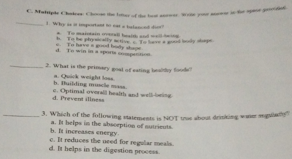 s: Choose the letter of the best answer. Wrte your answer in the spase prooided
_
1. Why is it important to eat a balanced diex?
a. To maintain overall health and well-being
b. To be physically active. c. To have a good body shape.
c. To have a good body shape
d. To win in a sports competition.
_2. What is the primary goal of eating healthy foods?
a. Quick weight loss.
b. Building muscle mass.
c. Optimal overall health and well-being
d. Prevent illness
_3. Which of the following statements is NOT true about drinking water regularly!
a. It helps in the absorption of nutrients.
b. It increases energy.
c. It reduces the need for regular meals.
d. It helps in the digestion process.