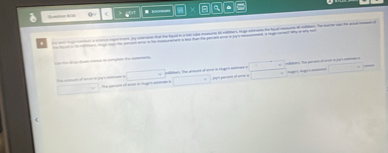 Questi= 1/20 < 2 ' × a 
. y and eugorssnducs a science experment, Joy estirates that the liquid in a lest tube measures 60 milters. Hugi estimanes the lquid measures 40 milliters. The heacher says the actual heasue s 
the loed is 50 melilers. Ham says the pencent error in his measurement is less than the percent enror in Joy's measurement. Is Hugo-corect? Why or why noth 
Loe the drug-down menus to complete the statements. 
The amount of eror in joy's entimane in esillliters. The amount of error in Hugo's estimate is mililizers. The percent of ermor in joy's entmane a 
The percent of eror in Hugo's estimate is Joy's percent of ermor is Hug's Hugo stu=