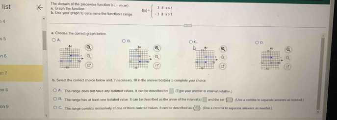 The domain of the piecewise function is
a. Graph the function (-∈fty ,∈fty )
list b. Use your graph to determine the function's range f(x)=beginarrayl 3ifx≤ 1 -3ifx>1endarray.
14
a. Choose the correct graph below
A.
n 5 B. ○ C.
) D.
n 6
on 7
b. Select the correct choice below and, if necessary, fill in the answer box(es) to complete your choice
an 8 A. The range does not have any isolated values. It can be described by □ (Type your answer in interval notation.)
B. The range has at least one isolated value. It can be described as the union of the interval(s) □ and the set () (Use a comma to separate answers as needed.)
on 9 C. The range consists exclusively of one or more isolated values. It can be described as (□ ) (Use a comma to separate answers as needed )