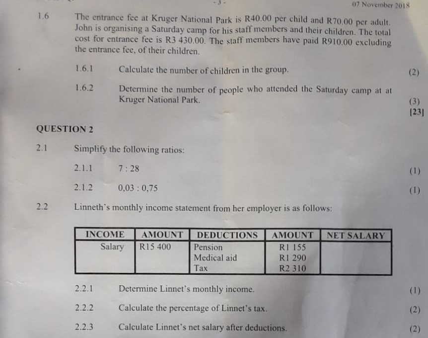 3 - 07 November 2018 
1.6 The entrance fee at Kruger National Park is R40.00 per child and R70.00 per adult. 
John is organising a Saturday camp for his staff members and their children. The total 
cost for entrance fee is R3 430.00. The staff members have paid R910.00 excluding 
the entrance fee, of their children. 
1.6.1 Calculate the number of children in the group. (2) 
1.6.2 Determine the number of people who attended the Saturday camp at at 
Kruger National Park. (3) 
[23] 
QUESTION 2 
2.1 Simplify the following ratios: 
2.1.1 7:28 (1) 
2.1.2 0,03:0,75 (1) 
2.2 Linneth’s monthly income statement from her employer is as follows: 
2.2.1 Determine Linnet’s monthly income. (1) 
2.2.2 Calculate the percentage of Linnet’s tax. (2) 
2.2.3 Calculate Linnet’s net salary after deductions. (2)