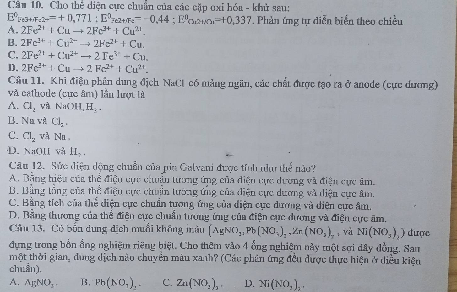 Cho thể điện cực chuẩn của các cặp oxi hóa - khử sau:
E^0Fe3+/Fe2+=+0,771;E^0Fe2+/Fe=-0,44;E^0Cu2+/Cu=+0,337. Phản ứng tự diễn biến theo chiều
A. 2Fe^(2+)+Cuto 2Fe^(3+)+Cu^(2+).
B. 2Fe^(3+)+Cu^(2+)to 2Fe^(2+)+Cu.
C. 2Fe^(2+)+Cu^(2+)to 2Fe^(3+)+Cu.
D. 2Fe^(3+)+Cuto 2Fe^(2+)+Cu^(2+).
Câu 11. Khi điện phân dung địch NaCl có màng ngăn, các chất được tạo ra ở anode (cực dương)
và cathode (cực âm) lần lượt là
A. Cl_2 và NaOH,H_2.
B. Na và Cl_2.
C. Cl_2 và Na.
·D. NaOH và H_2.
Câu 12. Sức điện động chuẩn của pin Galvani được tính như thế nào?
A. Bằng hiệu của thế điện cực chuẩn tương ứng của điện cực dương và điện cực âm.
B. Bằng tổng của thế điện cực chuẩn tương ứng của điện cực dương và điện cực âm.
C. Bằng tích của thế điện cực chuẩn tương ứng của điện cực dương và điện cực âm.
D. Bằng thương của thế điện cực chuẩn tương ứng của điện cực dương và điện cực âm.
Câu 13. Có bốn dung dịch muối không màu (AgNO_3,Pb(NO_3)_2,Zn(NO_3)_2 , và Ni(NO_3)_2) được
đựng trong bốn ống nghiệm riêng biệt. Cho thêm vào 4 ống nghiệm này một sợi dây đồng. Sau
thột thời gian, dung dịch nào chuyển màu xanh? (Các phản ứng đều được thực hiện ở điều kiện
chuẩn).
A. AgNO_3. B. Pb(NO_3)_2. C. Zn(NO_3)_2. D. Ni(NO_3)_2.