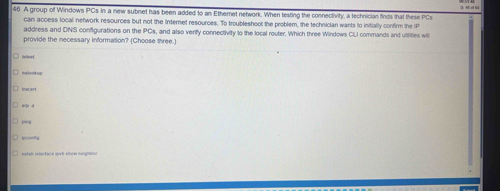 of 60
46 A group of Windows PCs in a new subnet has been added to an Ethernet network. When testing the connectivity, a technician finds that these PCs
can access local network resources but not the Internet resources. To troubleshoot the problem, the technician wants to initially confirm the IP
address and DNS configurations on the PCs, and also verify connectivity to the local router. Which three Windows CLI commands and utilities will
provide the necessary information? (Choose three.)
telnet
nslookup
tracert
arp -a
ping
ipconfig
netsh interface ipv6 show neighbor