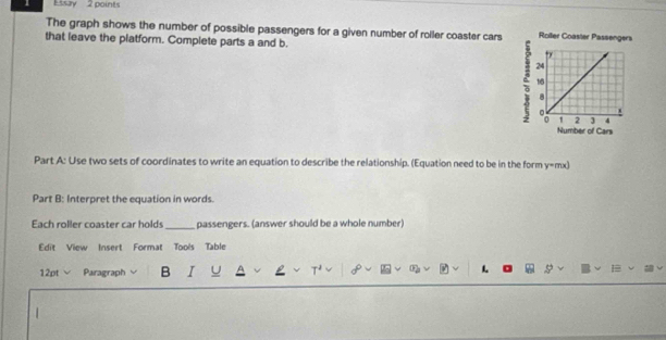 Essay 2 points 
The graph shows the number of possible passengers for a given number of roller coaster cars Roller Coaster Passengers 
that leave the platform. Complete parts a and b.
24
16
8
1 2 4
Number of Cars 
Part A: Use two sets of coordinates to write an equation to describe the relationship. (Equation need to be in the form y=mx) 
Part B: Interpret the equation in words. 
Each roller coaster car holds _passengers. (answer should be a whole number) 
Edit View Insert Format Tools Table 
12pt Paragraph B I U τ 2 L