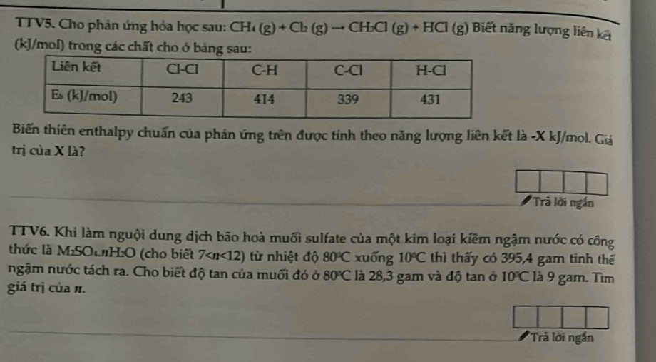 TTV5. Cho phản ứng hóa học sau: CH_4(g)+Cl_2(g)to CH_3Cl(g)+HCl(g) Biết năng lượng liên kết
(kJ/mol) trong các chất cho ở bảng sau: 
Biến thiên enthalpy chuẩn của phản ứng trên được tính theo năng lượng liên kết là -X kJ/mol. Giá 
trị của X là? 
Trâ lời ngắn 
TTV6. Khi làm nguội dung dịch bão hoà muối sulfate của một kim loại kiêm ngậm nước có công 
thức là MSOCH:O (cho biết 7 từ nhiệt độ 80°C xuống 10°C thì thấy có 395, 4 gam tinh thể 
ngậm nước tách ra. Cho biết độ tan của muối đó ở 80°C là 28,3 gam và độ tan ở 10°C là 9 gam. Tìm 
giá trị của n. 
*Trã lời ngắn