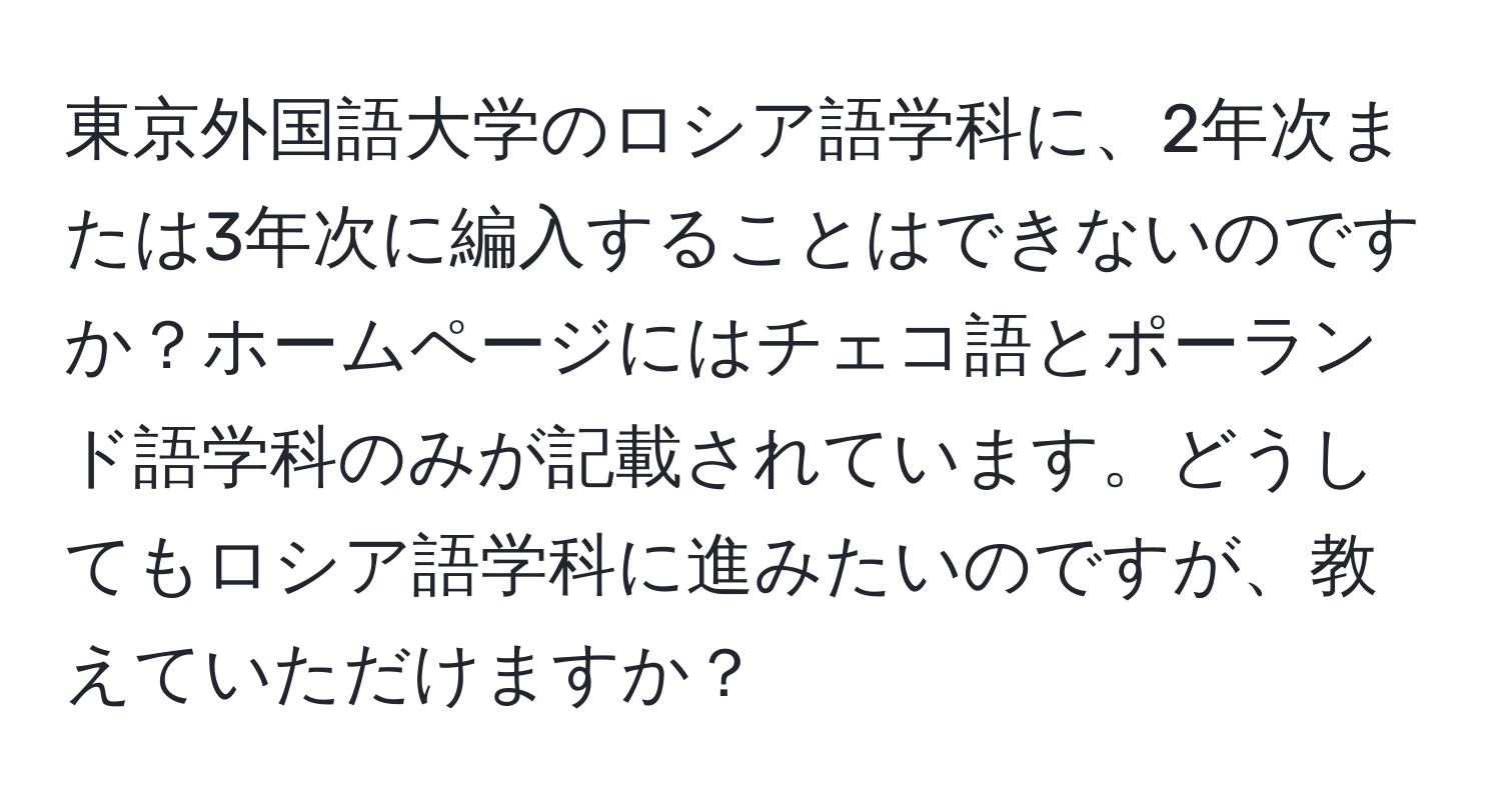 東京外国語大学のロシア語学科に、2年次または3年次に編入することはできないのですか？ホームページにはチェコ語とポーランド語学科のみが記載されています。どうしてもロシア語学科に進みたいのですが、教えていただけますか？