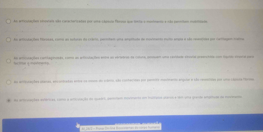 As articulações sinoviais são caracterizadas por uma cápsula fibrosa que limita o movimento e não permitem mobilidade.
As articulações fibrosas, como as suturas do crânio, permitem uma amplitude de movimento muito ampla e são revestidas por cartilagem hialina.
As articulações cartilaginosas, como as articulações entre as vértebras da coluna, possuem uma cavidade sinovial preenchida com líquido sinovial para
facilitar o movimento.
As articulações planas, encontradas entre os ossos do crânio, são conhecidas por permitir movimento angular e são revestidas por uma cápsula fibrosa.
D As articulações esféricas, como a articulação do quadril, permitem movimento em múltiplos planos e têm uma grande amplitude de movimento.
Al_24/2 - Prova On-line Biossistemas do corpo humano