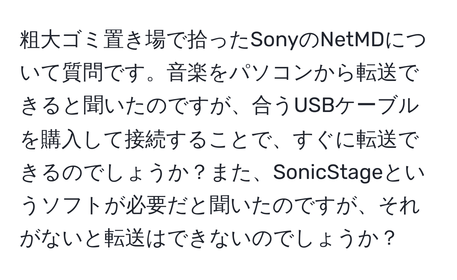 粗大ゴミ置き場で拾ったSonyのNetMDについて質問です。音楽をパソコンから転送できると聞いたのですが、合うUSBケーブルを購入して接続することで、すぐに転送できるのでしょうか？また、SonicStageというソフトが必要だと聞いたのですが、それがないと転送はできないのでしょうか？