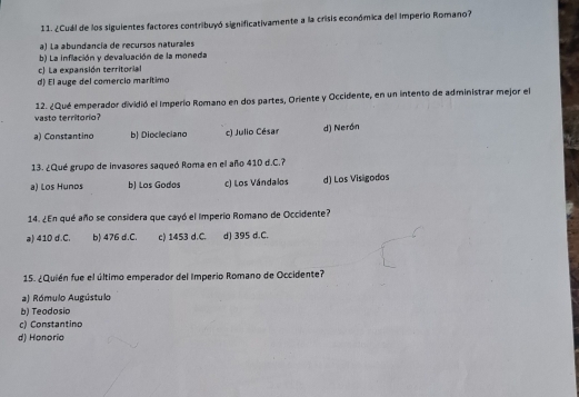 ¿Cuál de los siguientes factores contribuyó significativamente a la crisis económica del imperio Romano?
a) La abundancia de recursos naturales
b) La inflación y devaluación de la moneda
c) La expansión territorial
d) El auge del comercio marítimo
12. ¿Qué emperador dividió el Imperio Romano en dos partes, Oriente y Occidente, en un intento de administrar mejor el
vasto territorio?
a) Constantino b) Diocleciano c) Julio César d) Nerón
13. ¿Qué grupo de invasores saqueó Roma en el año 410 d.C.?
a) Los Hunos b) Los Godos c) Los Vándalos d) Los Visigodos
14. ¿En qué año se considera que cayó el imperio Romano de Occidente?
a) 410 d.C. b) 476 d.C. c) 1453 d.C. d) 395 d.C.
15. ¿Quién fue el último emperador del Imperio Romano de Occidente?
a) Rómulo Augústulo
b) Teodosio
c) Constantino
d) Honorio
