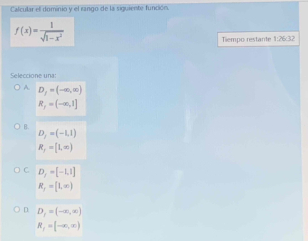 Calcular el dominio y el rango de la siguiente función.
f(x)= 1/sqrt(1-x^2) 
Tiempo restante 1:26:32
Sleccion e u n
A. D_f=(-∈fty ,∈fty )
R_f=(-∈fty ,1]
B.
D_f=(-1,1)
R_f=[1,∈fty )
C. D_f=[-1,1]
R_f=[1,∈fty )
D. D_f=(-∈fty ,∈fty )
R_f=[-∈fty ,∈fty )