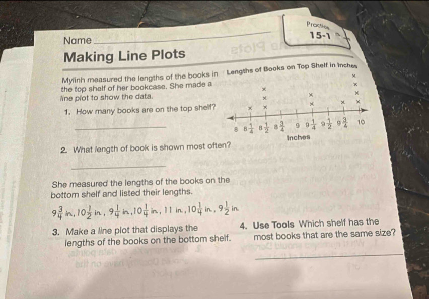 Practics 
Name 15 -1 
Making Line Plots 
Mylinh measured the lengths of the books in Lengths of Books on Top Shelf in Inches
× 
the top shelf of her bookcase. She made a 
× 
× 
line plot to show the data. 
× × × 
1. How many books are on the top shelf? × × × × × 
_8 8 1/4  8 1/2  8  3/4  9 9 1/4  9  1/2  9  3/4  10
2. What length of book is shown most often? Inches
_ 
She measured the lengths of the books on the 
bottom shelf and listed their lengths.
9 3/4 in., 10 1/2 in., 9 1/4 in., 10 1/4 in., 11in., 10 1/4 in., 9 1/2 in. 
3. Make a line plot that displays the 4. Use Tools Which shelf has the 
lengths of the books on the bottom shelf. most books that are the same size? 
_