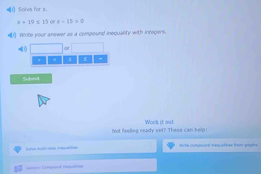 Solve for s.
s+19≤ 15 or s-15>0
Write your answer as a compound inequality with integers. 
D 
or
< 2</tex> s 
Submit 
Work it out 
Not feeling ready yet? These can help; 
Solve multi-step inequalities Write compound inequalities from graphs 
Lesson: Compound inequalities