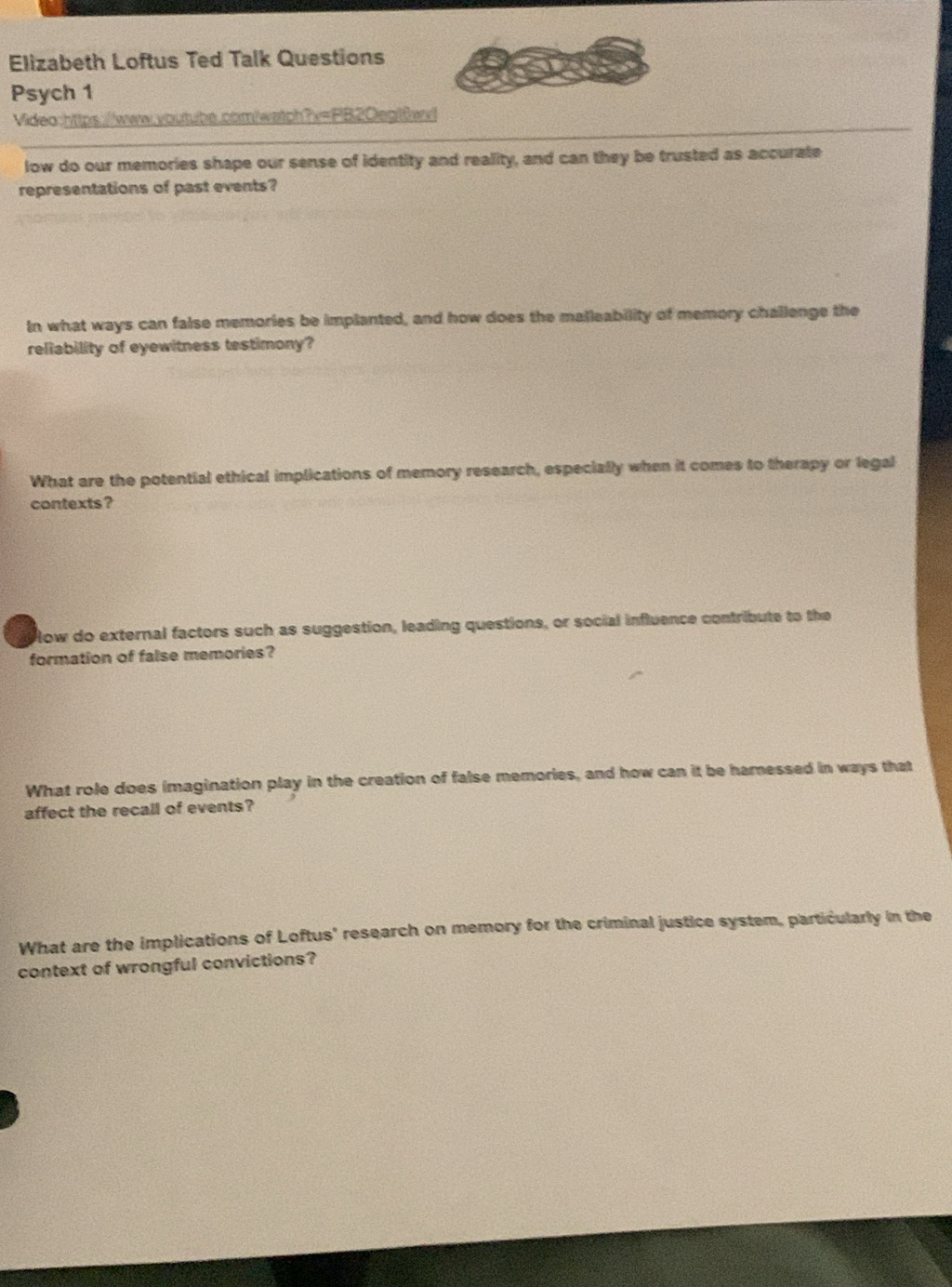 Elizabeth Loftus Ted Talk Questions 
Psych 1 
Video:https://www.youtube.com/watch?v=PB20egt6wvl 
low do our memories shape our sense of identity and reality, and can they be trusted as accurate 
representations of past events? 
In what ways can false memories be implanted, and how does the malleability of memory challenge the 
reliability of eyewitness testimony? 
What are the potential ethical implications of memory research, especially when it comes to therapy or legal 
contexts ? 
low do external factors such as suggestion, leading questions, or social influence contribute to the 
formation of false memories? 
What role does imagination play in the creation of false memories, and how can it be hamessed in ways that 
affect the recall of events? 
What are the implications of Loftus' research on memory for the criminal justice system, particularly in the 
context of wrongful convictions?