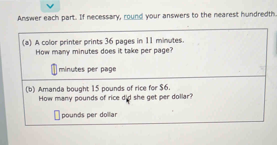 Answer each part. If necessary, round your answers to the nearest hundredth. 
(a) A color printer prints 36 pages in 11 minutes. 
How many minutes does it take per page?
minutes per page 
(b) Amanda bought 15 pounds of rice for $6. 
How many pounds of rice did she get per dollar?
pounds per dollar