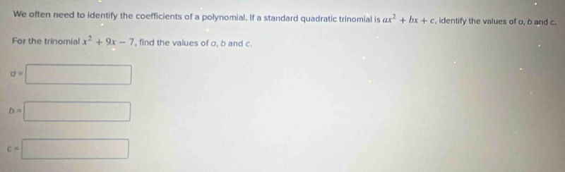 We often need to identify the coefficients of a polynomial. If a standard quadratic trinomial is ax^2+bx+c , identify the values of o, b and c. 
For the trinomial x^2+9x-7 , find the values of σ, b and c.
a=□
b=□
c=□