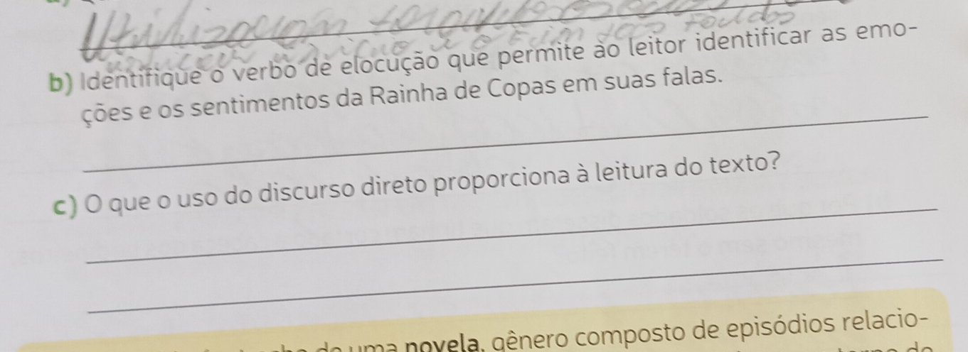 Identifique o verbo de elocução que permite ào leitor identificar as emo- 
_ 
ções e os sentimentos da Rainha de Copas em suas falas. 
_ 
c) O que o uso do discurso direto proporciona à leitura do texto? 
_ 
uma novela, gênero composto de episódios relacio-