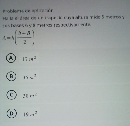 Problema de aplicación
Halla el área de un trapecio cuya altura mide 5 metros y
sus bases 6 y 8 metros respectivamente.
A=h( (b+B)/2 )
A 17m^2
B 35m^2
C 38m^2
D 19m^2