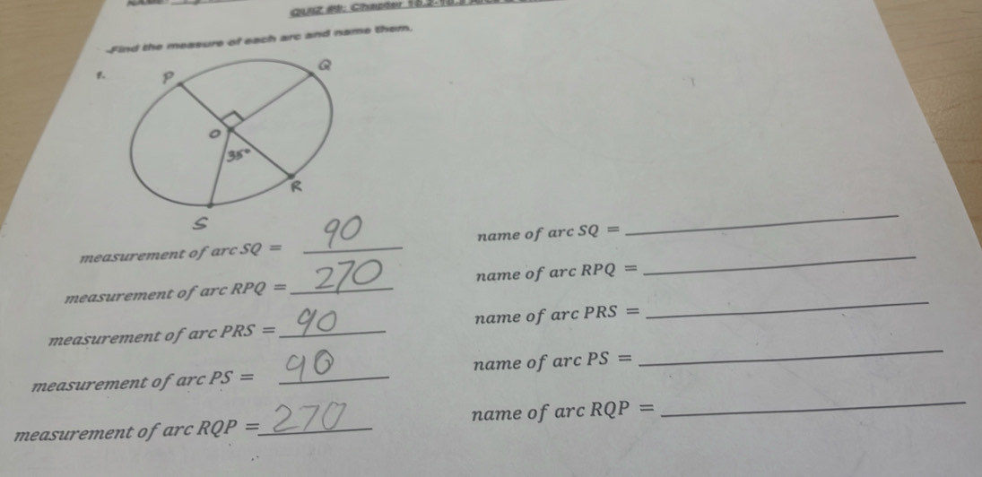 CUiz #9: Chapder 15.2.18
-Find the measure of each arc and name them.
_
_
measurement of arc SQ= _name of arc SQ=
_
measurement of arc RPQ= _name of arc RPQ=
measurement ofarc PRS= _name of arc PRS=
measurement of arc PS= _name ofarc PS=
_
mea  e RQP= _ name of arc RQP=
_