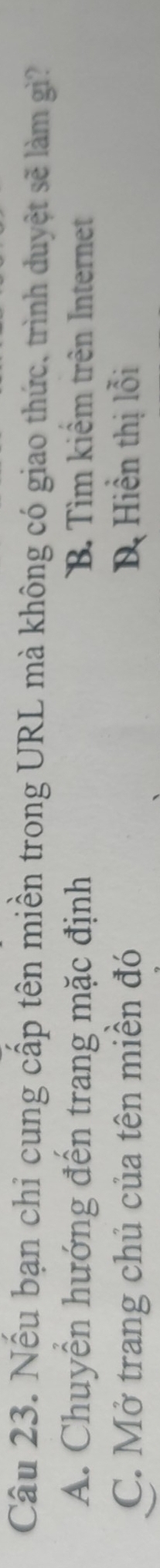Nếu bạn chỉ cung cấp tên miền trong URL mà không có giao thức, trình duyệt sẽ làm gì?
A. Chuyển hướng đến trang mặc định B. Tìm kiểm trên Internet
C. Mở trang chủ của tên miền đó Dị Hiển thị lỗi