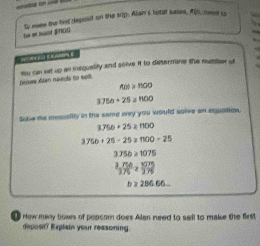 to make the hist deposit on the trip. Alan's total saied. At, need to 
De at hust $100
y can set up an inequality and solve it to determine the number of 
bexes an neads to selt.
f(b)≥ 1100
3.75b+25≥ 1100
Saive me isscuality in the same way you would solve on equation,
3.75b+25≥ 1100
3.75b+26-25≥slant 1100-25
3.75b≥ 1075
 (3,75h)/3,75 ≥  1075/3,75 
b≥ 286.66... 
Hew many boxes of popcorn does Alan need to sell to make the first 
deposn? Explain your reasoning.