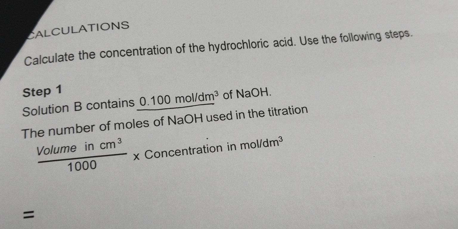 CALCULATIONS 
Calculate the concentration of the hydrochloric acid. Use the following steps. 
Step 1 
Solution B contains 0.100mol/dm^3 of NaOH. 
The number of moles of NaOH used in the titration
 Volumeincm^3/1000 * Concentration in n mol/dm^3
=