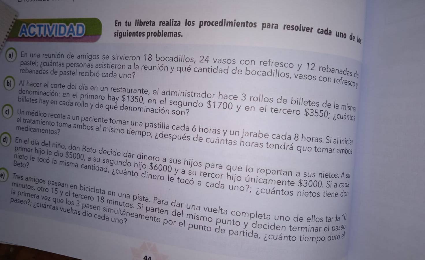 En tu libreta realiza los procedimientos para resolver cada uno de los
ACTIVIDAD siguientes problemas.
a)) En una reunión de amigos se sirvieron 18 bocadillos, 24 vasos con refresco y 12 rebanadas de
pastel; ¿cuántas personas asistieron a la reunión y qué cantidad de bocadillos, vasos con refresco y
rebanadas de pastel recibió cada uno?
b) . Al hacer el corte del día en un restaurante, el administrador hace 3 rollos de billetes de la misma
denominación: en el primero hay $1350, en el segundo $1700 y en el tercero $3550; ¿cuántos
billetes hay en cada rollo y de qué denominación son?
(  Un médico receta a un paciente tomar una pastilla cada 6 horas y un jarabe cada 8 horas. Si al inician
medicamentos?
el tratamiento toma ambos al mismo tiempo, ¿después de cuántas horas tendrá que tomar ambos
d)  En el día del niño, don Beto decide dar dinero a sus hijos para que lo repartan a sus nietos. A su
Beto?
primer hijo le dio $5000, a su segundo hijo $6000 y a su tercer hijo únicamente $3000. Si a cada
nieto le tocó la misma cantidad, ¿cuánto dinero le tocó a cada uno?; ¿cuántos nietos tiene don
e)  Tres amígos pasean en bicicleta en una pista. Para dar una vuelta completa uno de ellos tar da 10
minutos, otro 15 y el tercero 18 minutos. Si parten del mismo punto y deciden terminar el pase
paseo?; ¿cuántas vueltas dio cada uno?
la primera vez que los 3 pasen simultáneamente por el punto de partida, ¿cuánto tiempo duró el
4s