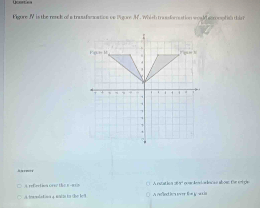 Question
Figure N is the result of a transformation on Figure M. Which transformation would sccomplish this?
Answer
A reflection over the x-axis A rotation 180° counterclockwise about the origin
A translation 4 units to the left. A reflection over the y -axis