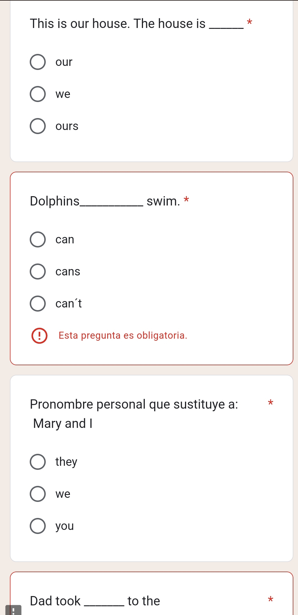 This is our house. The house is _*
our
we
ours
Dolphins_ swim. *
can
cans
can't
! Esta pregunta es obligatoria.
Pronombre personal que sustituye a:
Mary and I
they
we
you
Dad took_ to the
*