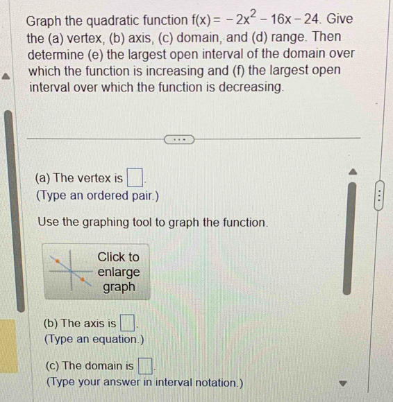 Graph the quadratic function f(x)=-2x^2-16x-24. Give 
the (a) vertex, (b) axis, (c) domain, and (d) range. Then 
determine (e) the largest open interval of the domain over 
which the function is increasing and (f) the largest open 
interval over which the function is decreasing. 
(a) The vertex is □. 
(Type an ordered pair.) 
Use the graphing tool to graph the function. 
Click to 
enlarge 
graph 
(b) The axis is □. 
(Type an equation.) 
(c) The domain is □. 
(Type your answer in interval notation.)