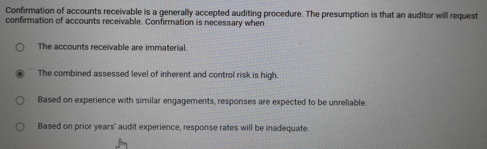 Confirmation of accounts receivable is a generally accepted auditing procedure. The presumption is that an auditor will request
confirmation of accounts receivable. Confirmation is necessary when
The accounts receivable are immaterial.
The combined assessed level of inherent and control risk is high.
Based on experience with similar engagements, responses are expected to be unreliable.
Based on prior years’ audit experience, response rates will be inadequate.