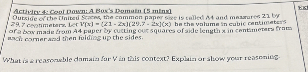 Ex 
Activity 4: Cool Down: A Box’s Domain (5 mins) 
Outside of the United States, the common paper size is called A4 and measures 21 by
29.7 centimeters. Let V(x)=(21-2x)(29.7-2x)(x) be the volume in cubic centimeters
of a box made from A4 paper by cutting out squares of side length x in centimeters from 
each corner and then folding up the sides. 
What is a reasonable domain for V in this context? Explain or show your reasoning.