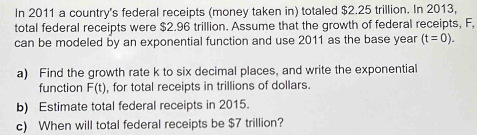 In 2011 a country's federal receipts (money taken in) totaled $2.25 trillion. In 2013, 
total federal receipts were $2.96 trillion. Assume that the growth of federal receipts, F, 
can be modeled by an exponential function and use 2011 as the base year (t=0). 
a) Find the growth rate k to six decimal places, and write the exponential 
function F(t) , for total receipts in trillions of dollars. 
b) Estimate total federal receipts in 2015. 
c) When will total federal receipts be $7 trillion?