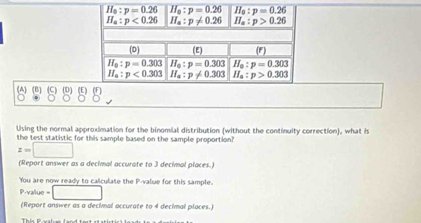 Using the normal approximation for the binomial distribution (without the continuity correction), what is
the test statistic for this sample based on the sample proportion?
z=□
(Report answer as a decimal accurate to 3 decimal places.)
You are now ready to calculate the P-value for this sample.
P-value =□
(Report answer as a decimal accurate to 4 decimal places.)
Thir Parluo (and tert stat ir