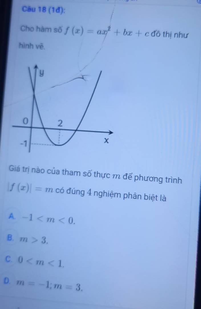 Cầu 18 (1đ):
Cho hàm số f(x)=ax^2+bx+c đồ thị như
hình vē.
Giá trị nào của tham số thực m để phương trình
|f(x)|=m có đúng 4 nghiệm phân biệt là
A. -1 .
B. m>3.
C. 0 .
D. m=-1; m=3.