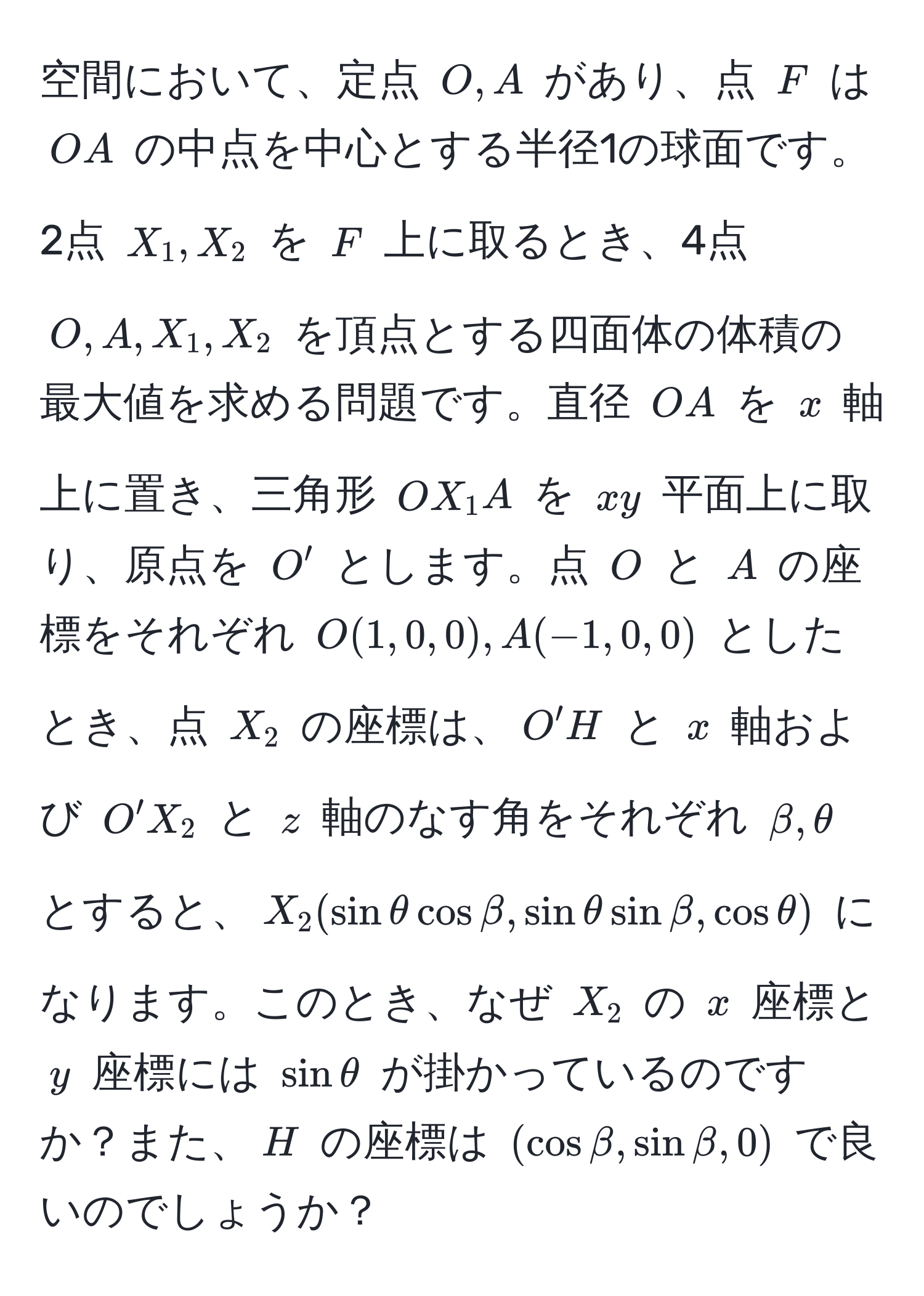 空間において、定点 ( O, A ) があり、点 ( F ) は ( OA ) の中点を中心とする半径1の球面です。2点 ( X_1, X_2 ) を ( F ) 上に取るとき、4点 ( O, A, X_1, X_2 ) を頂点とする四面体の体積の最大値を求める問題です。直径 ( OA ) を ( x ) 軸上に置き、三角形 ( OX_1A ) を ( xy ) 平面上に取り、原点を ( O' ) とします。点 ( O ) と ( A ) の座標をそれぞれ ( O(1,0,0), A(-1,0,0) ) としたとき、点 ( X_2 ) の座標は、( O'H ) と ( x ) 軸および ( O'X_2 ) と ( z ) 軸のなす角をそれぞれ ( beta, θ ) とすると、( X_2(sinθcosbeta, sinθsinbeta, cosθ) ) になります。このとき、なぜ ( X_2 ) の ( x ) 座標と ( y ) 座標には ( sinθ ) が掛かっているのですか？また、( H ) の座標は ( (cosbeta, sinbeta, 0) ) で良いのでしょうか？