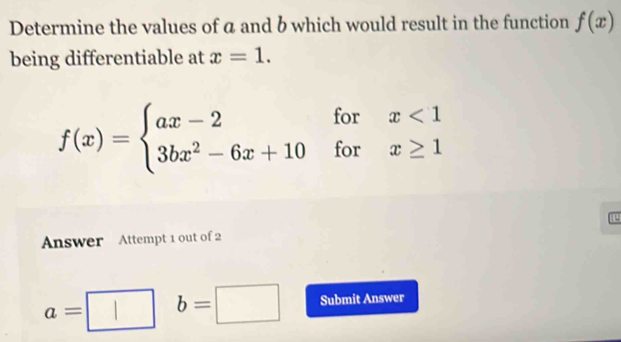 Determine the values of a and b which would result in the function f(x)
being differentiable at x=1.
f(x)=beginarrayl ax-2forx<1 3bx^2-6x+10forx≥ 1endarray.
P 
Answer Attempt 1 out of 2
a=
b=□ Submit Answer