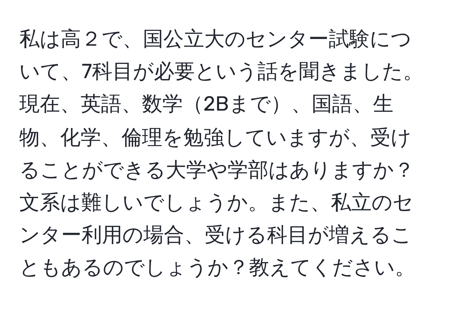 私は高２で、国公立大のセンター試験について、7科目が必要という話を聞きました。現在、英語、数学2Bまで、国語、生物、化学、倫理を勉強していますが、受けることができる大学や学部はありますか？文系は難しいでしょうか。また、私立のセンター利用の場合、受ける科目が増えることもあるのでしょうか？教えてください。