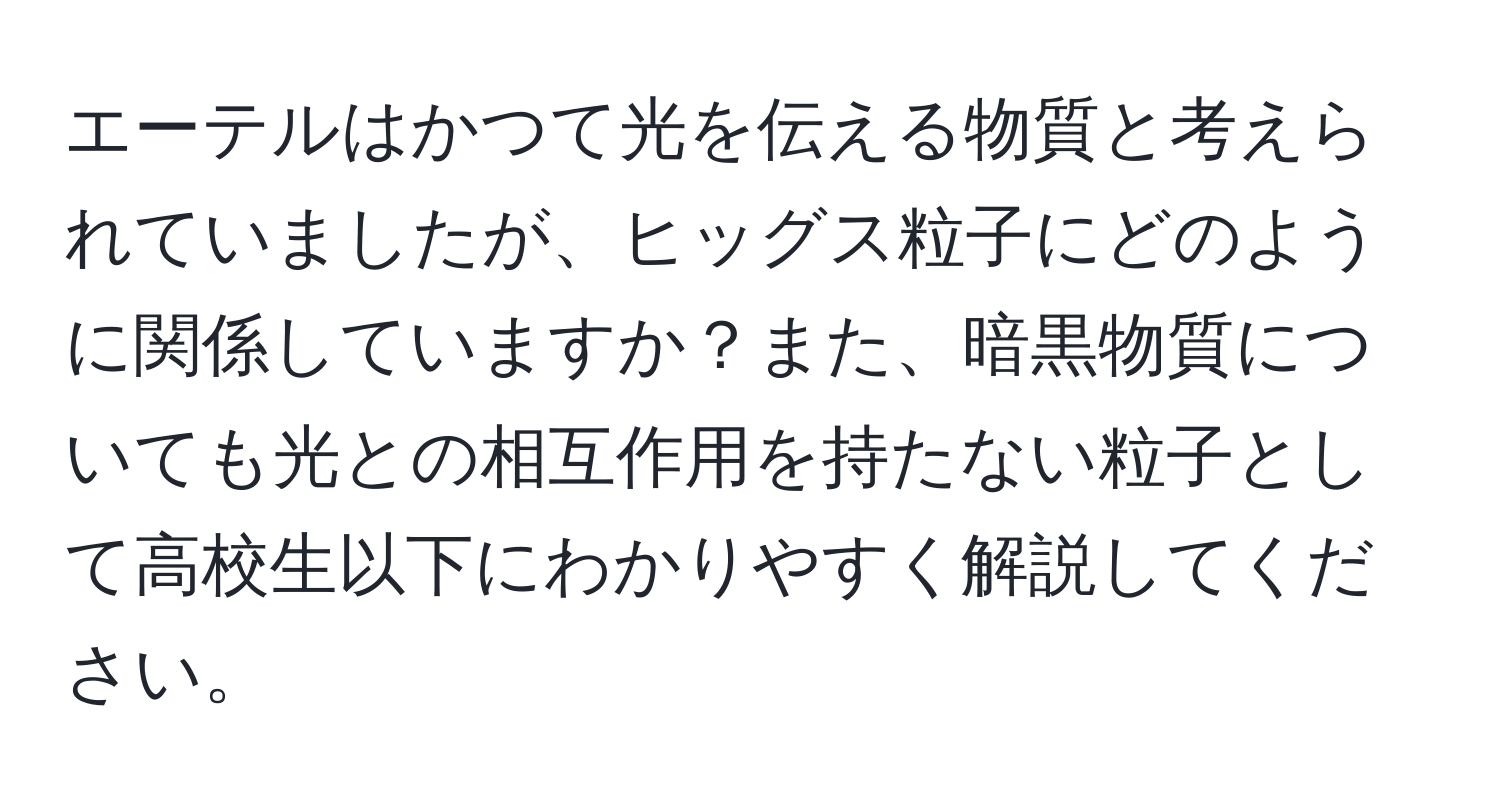 エーテルはかつて光を伝える物質と考えられていましたが、ヒッグス粒子にどのように関係していますか？また、暗黒物質についても光との相互作用を持たない粒子として高校生以下にわかりやすく解説してください。