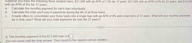 Suppose you have the following three student loans: $11,000 with an APR of 7.5% for 17 years, $17,000 with an APR of 8% for 22 years, and $14,50
with an APR of 9% for 12 years. 
a Calculate the monthly payment for each loan individually. 
b. Calculate the total you'll pay in payments during the life of all three loans 
c. A bank offers to consolidate your three loans into a single loan with an APR of 8% and a loan term of 22 years. What will your monthly payments 
be in that case? What will your total payments be over the 22 years? 
a. The monthly payment of the $11,000 loan is :□ 
(Do not round until the final answer. Then round to the nearest cent as needed.)