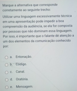 Marque a alternativa que corresponde
corretamente ao seguinte trecho:
Utilizar uma linguagem excessivamente técnica
em uma apresentação pode impedir a boa
compreensão da audiência, se ela for composta
por pessoas que não dominam essa linguagem.
Por isso, é importante que o falante dê atenção a
um dos elementos da comunicação conhecido
por:
a. Entonação.
b. Código.
c. Canal.
d. Oratória.
e. Mensagem.