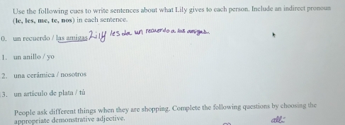 Use the following cues to write sentences about what Lily gives to each person. Include an indirect pronoun 
(le, Ies, me, te, nos) in each sentence. 
0. un recuerdo / las amigas 
1. un anillo / yo 
2. una cerámica / nosotros 
3. un artículo de plata / tú 
People ask different things when they are shopping. Complete the following questions by choosing the 
appropriate demonstrative adjective. all.