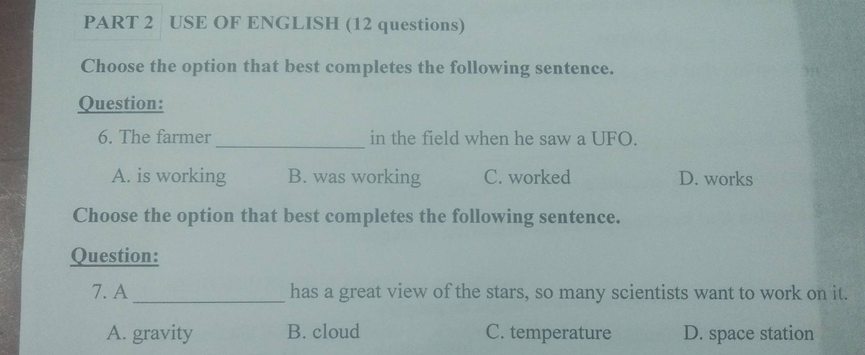 USE OF ENGLISH (12 questions)
Choose the option that best completes the following sentence.
Question:
6. The farmer_ in the field when he saw a UFO.
A. is working B. was working C. worked D. works
Choose the option that best completes the following sentence.
Question:
7. A _has a great view of the stars, so many scientists want to work on it.
A. gravity B. cloud C. temperature D. space station