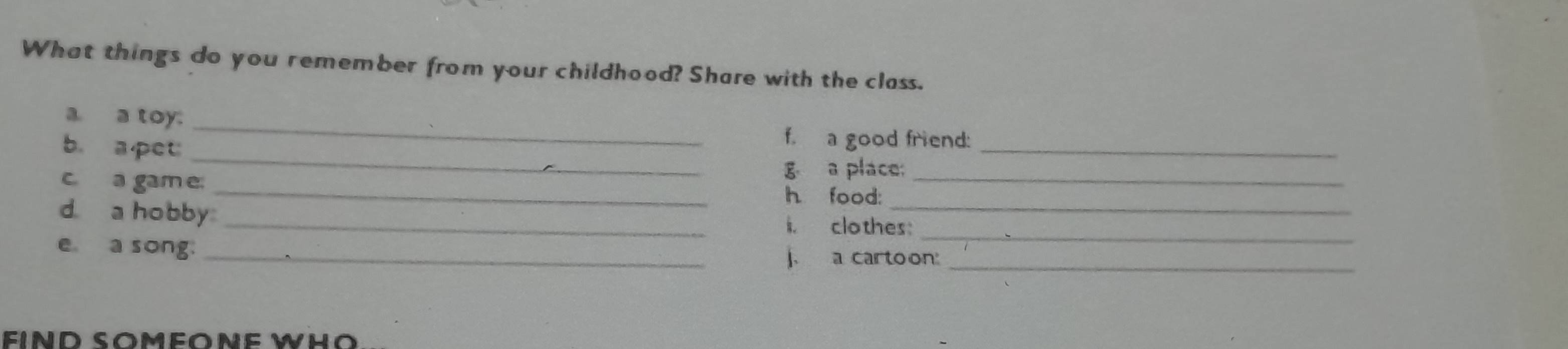 What things do you remember from your childhood? Share with the class. 
_ 
a. a toy. 
_ 
b. apet 
_ 
f. a good friend: 
g a place: 
c. a gam e _h food:_ 
d a hobby _i. clothes:_ 
e a song. _j. a cartoon:_ 
IND SOméONE WHO