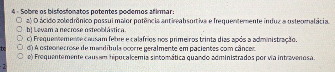 Sobre os bisfosfonatos potentes podemos afirmar:
a) O ácido zoledrônico possui maior potência antireabsortiva e frequentemente induz a osteomalácia.
b) Levam a necrose osteoblástica.
c) Frequentemente causam febre e calafrios nos primeiros trinta dias após a administração.
te d) A osteonecrose de mandíbula ocorre geralmente em pacientes com câncer.
e) Frequentemente causam hipocalcemia sintomática quando administrados por via intravenosa.
- 2