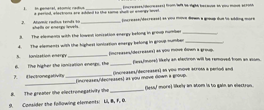 In general, atomic radius _(increases/decreases) from left to right because as you move across 
a period, electrons are added to the same shell or energy level. 
2、 Atomic radius tends to _increase/decrease) as you move down a group due to adding more 
shells or energy levels. 
3. The elements with the lowest ionization energy belong in group number_ 
4. The elements with the highest ionization energy belong in group number_ 
5. Ionization energy _(increases/decreases) as you move down a group. 
6. The higher the ionization energy, the _(less/more) likely an electron will be removed from an atom. 
7. Electronegativity _(increases/decreases) as you move across a period and 
_ 
(increases/decreases) as you move down a group. 
(less/ more) likely an atom is to gain an electron. 
8. The greater the electronegativity the_ 
9. Consider the following elements: Li, B, F, 0.