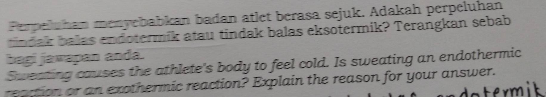 Perpeluhan menyebabkan badan atlet berasa sejuk. Adakah perpeluhan 
tindak balas endotermik atau tindak balas eksotermik? Terangkan sebab 
bagi jawapan anda. 
Sweating causes the athlete's body to feel cold. Is sweating an endothermic 
reaction or an exothermic reaction? Explain the reason for your answer. 
term